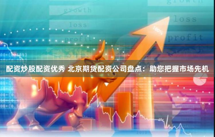 配资炒股配资优秀 北京期货配资公司盘点：助您把握市场先机