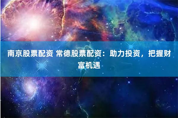 南京股票配资 常德股票配资：助力投资，把握财富机遇