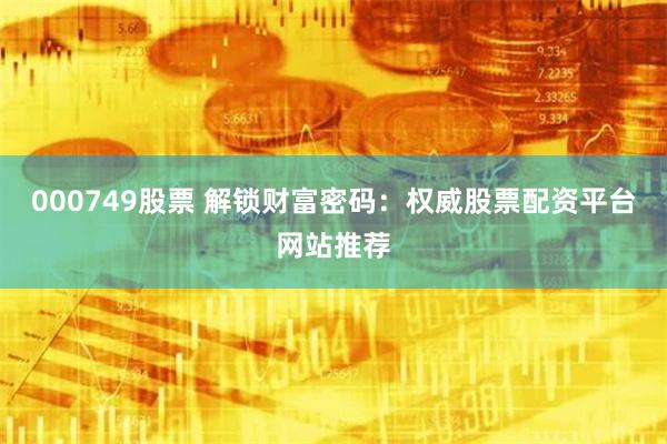 000749股票 解锁财富密码：权威股票配资平台网站推荐