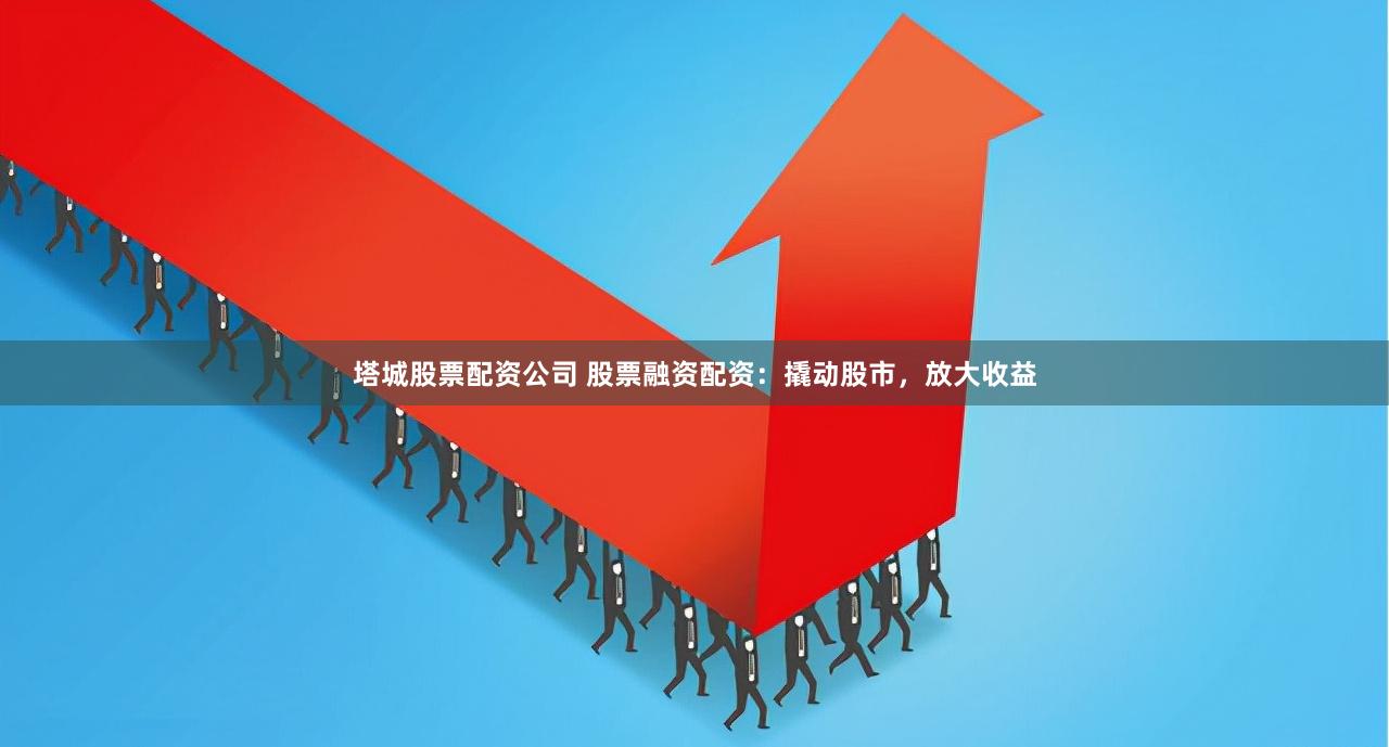 塔城股票配资公司 股票融资配资：撬动股市，放大收益
