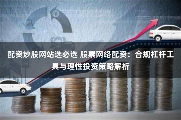 配资炒股网站选必选 股票网络配资：合规杠杆工具与理性投资策略解析