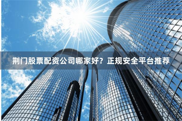 荆门股票配资公司哪家好？正规安全平台推荐
